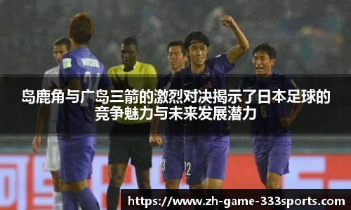 岛鹿角与广岛三箭的激烈对决揭示了日本足球的竞争魅力与未来发展潜力