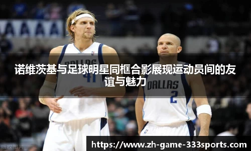 诺维茨基与足球明星同框合影展现运动员间的友谊与魅力